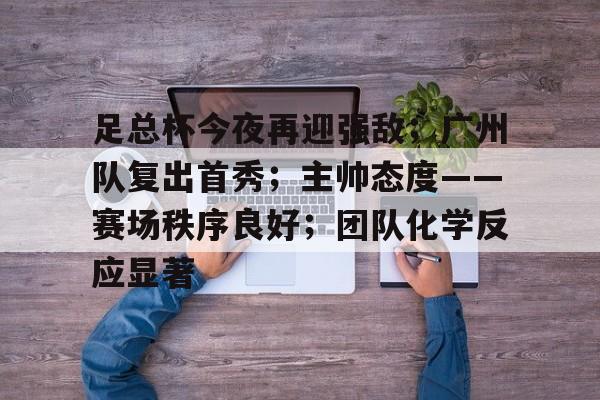 league of legends-关于足总杯今夜再迎强敌；广州队复出首秀；主帅态度——赛场秩序良好；团队化学反应显著的信息