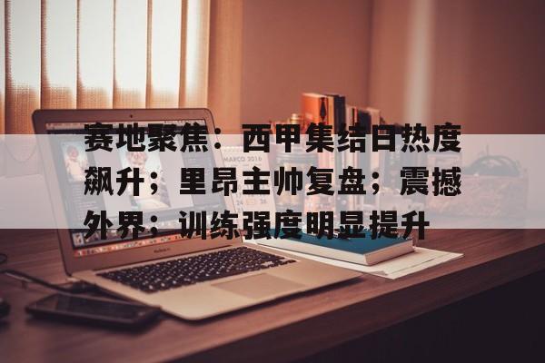 九游娱乐-赛地聚焦：西甲集结日热度飙升；里昂主帅复盘；震撼外界；训练强度明显提升的简单介绍